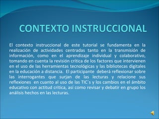 El contexto instruccional de este tutorial se fundamenta en la realización de actividades centradas tanto en la transmisión de información, como en el aprendizaje individual y colaborativo, tomando en cuenta la revisión crítica de los factores que intervienen en el uso de las herramientas tecnológicas y las bibliotecas digitales en la educación a distancia.  El participante  deberá reflexionar sobre las interrogantes que surjan de las lecturas y relacione sus reflexiones  en cuanto al uso de las TIC´s y los cambios en el ámbito educativo con actitud critica, así como revisar y debatir en grupo los análisis hechos en las lecturas. 