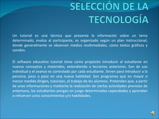 Un tutorial es una técnica que presenta la información sobre un tema determinado, evalúa al participante, es organizado según un plan instruccional, donde generalmente se observan medios multimediales, como textos gráficos y sonidos.  El software educativo tutorial tiene como propósito introducir al estudiante en nuevos conceptos y materiales, extendiendo a lecciones anteriores. Son de uso individual y el avance es controlado por cada estudiante. Sirven para introducir a la persona, paso a paso en una nueva habilidad. Son programas que en mayor o menor medida dirigen, tutorizan, el trabajo de los alumnos. Pretenden que, a partir de unas informaciones y mediante la realización de ciertas actividades previstas de antemano, los estudiantes pongan en juego determinadas capacidades y aprendan o refuercen unos conocimientos y/o habilidades. 