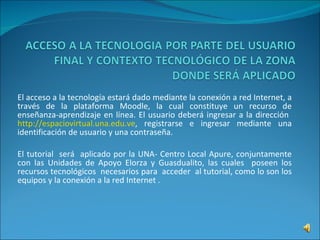 El acceso a la tecnología estará dado mediante la conexión a red Internet, a través de la plataforma Moodle, la cual constituye un recurso de enseñanza-aprendizaje en línea. El usuario deberá ingresar a la dirección  http://espaciovirtual.una.edu.ve , registrarse e ingresar mediante una identificación de usuario y una contraseña. El tutorial  será  aplicado por la UNA- Centro Local Apure, conjuntamente con las Unidades de Apoyo Elorza y Guasdualito, las cuales  poseen los recursos tecnológicos  necesarios para  acceder  al tutorial, como lo son los equipos y la conexión a la red Internet .  