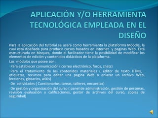 Para la aplicación del tutorial se usará como herramienta la plataforma Moodle, la cual está diseñada para producir cursos basados en Internet  y paginas Web. Está estructurada en bloques, donde el facilitador tiene la posibilidad de modificar los elementos de edición y contenidos didácticos de la plataforma. Los  módulos que posee son : Para establecer comunicación ( correo electrónico, foros, chats) Para el tratamiento de los contenidos materiales ( editor de texto HTML,  etiquetas, recursos para editar una pagina Web o enlazar un archivo Web, lecciones, glosarios, wikis) De  actividades ( Cuestionarios, tareas, talleres, encuestas) De gestión y organización del curso ( panel de administración, gestión de personas, revisión evaluación y calificaciones, gestor de archivos del curso, copias de seguridad) 