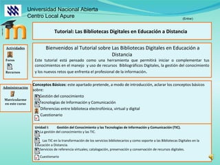 Conceptos Básicos : este apartado pretende, a modo de introducción, aclarar los conceptos básicos sobre: Gestión del conocimiento  Tecnologías de Información y Comunicación  Diferencias entre biblioteca electrofónica, virtual y digital Cuestionario Tutorial: Las Bibliotecas Digitales en Educación a Distancia  Actividades Foros Recursos Universidad Nacional Abierta  Centro Local Apure Bienvenidos al Tutorial sobre Las Bibliotecas Digitales en Educación a Distancia Este tutorial está pensado como una herramienta que permitirá iniciar o complementar tus conocimientos en el manejo  y uso de recursos  Bibliográficos Digitales, la gestión del conocimiento y los nuevos retos que enfrenta el profesional de la información . Administración Matricularme en este curso Unidad I: Gestión del Conocimiento y las Tecnologías de Información y Comunicación (TIC). La gestión del conocimiento y las TIC.  Las TIC en la transformación de los servicios bibliotecarios y como soporte a las Bibliotecas Digitales en la  Educación a Distancia. Servicios de referencia virtuales; catalogación, preservación y conservación de recursos digitales. (Entrar) Cuestionario 