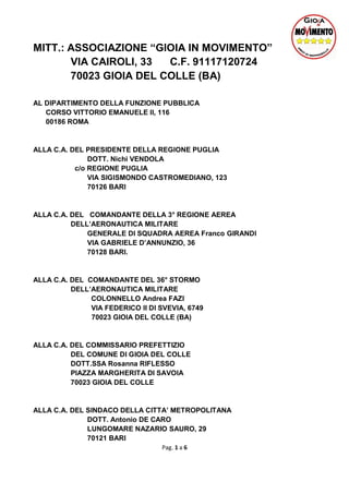 Pag. 1 a 6
MITT.: ASSOCIAZIONE “GIOIA IN MOVIMENTO”
VIA CAIROLI, 33 C.F. 91117120724
70023 GIOIA DEL COLLE (BA)
AL DIPARTIMENTO DELLA FUNZIONE PUBBLICA
CORSO VITTORIO EMANUELE II, 116
00186 ROMA
ALLA C.A. DEL PRESIDENTE DELLA REGIONE PUGLIA
DOTT. Nichi VENDOLA
c/o REGIONE PUGLIA
VIA SIGISMONDO CASTROMEDIANO, 123
70126 BARI
ALLA C.A. DEL COMANDANTE DELLA 3° REGIONE AEREA
DELL’AERONAUTICA MILITARE
GENERALE DI SQUADRA AEREA Franco GIRANDI
VIA GABRIELE D’ANNUNZIO, 36
70128 BARI.
ALLA C.A. DEL COMANDANTE DEL 36° STORMO
DELL’AERONAUTICA MILITARE
COLONNELLO Andrea FAZI
VIA FEDERICO II DI SVEVIA, 6749
70023 GIOIA DEL COLLE (BA)
ALLA C.A. DEL COMMISSARIO PREFETTIZIO
DEL COMUNE DI GIOIA DEL COLLE
DOTT.SSA Rosanna RIFLESSO
PIAZZA MARGHERITA DI SAVOIA
70023 GIOIA DEL COLLE
ALLA C.A. DEL SINDACO DELLA CITTA’ METROPOLITANA
DOTT. Antonio DE CARO
LUNGOMARE NAZARIO SAURO, 29
70121 BARI
 