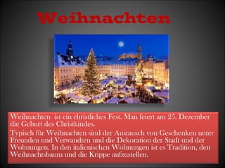 Weihnachten 
Weihnachten ist ein christliches Fest. Man feiert am 25. Dezember 
die Geburt des Christkindes. 
Typisch für Weihnachten sind der Austausch von Geschenken unter 
Freunden und Verwandten und die Dekoration der Stadt und der 
Wohnungen. In den italienischen Wohnungen ist es Tradition, den 
Weihnachtsbaum und die Krippe aufzustellen. 
 