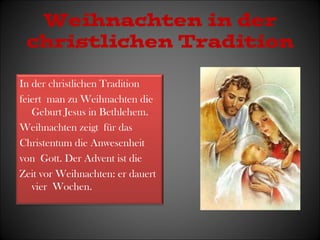 Weihnachten in der 
christlichen Tradition 
In der christlichen Tradition 
feiert man zu Weihnachten die 
Geburt Jesus in Bethlehem. 
Weihnachten zeigt für das 
Christentum die Anwesenheit 
von Gott. Der Advent ist die 
Zeit vor Weihnachten: er dauert 
vier Wochen. 
 