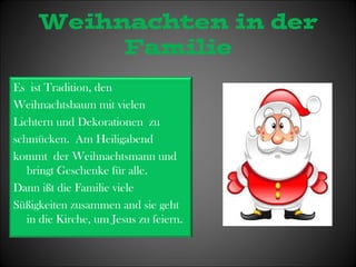 Weihnachten in der 
Familie 
Es ist Tradition, den 
Weihnachtsbaum mit vielen 
Lichtern und Dekorationen zu 
schmücken. Am Heiligabend 
kommt der Weihnachtsmann und 
bringt Geschenke für alle. 
Dann ißt die Familie viele 
Süßigkeiten zusammen and sie geht 
in die Kirche, um Jesus zu feiern. 
 