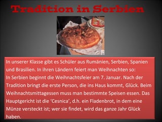 Tradition in Serbien 
In unserer Klasse gibt es Schüler aus Rumänien, Serbien, Spanien 
und Brasilien. In ihren Ländern feiert man Weihnachten so: 
In Serbien beginnt die Weihnachtsfeier am 7. Januar. Nach der 
Tradition bringt die erste Person, die ins Haus kommt, Glück. Beim 
Weihnachtsmittagessen muss man bestimmte Speisen essen. Das 
Hauptgericht ist die ‘Cesnica’, d.h. ein Fladenbrot, in dem eine 
Münze versteckt ist; wer sie findet, wird das ganze Jahr Glück 
haben. 
 