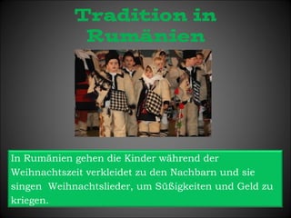 Tradition in 
Rumänien 
In Rumänien gehen die Kinder während der 
Weihnachtszeit verkleidet zu den Nachbarn und sie 
singen Weihnachtslieder, um Süßigkeiten und Geld zu 
kriegen. 
 