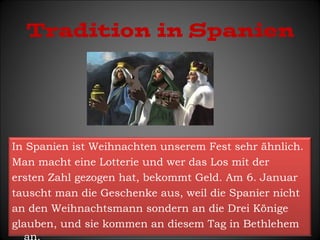 Tradition in Spanien 
In Spanien ist Weihnachten unserem Fest sehr ähnlich. 
Man macht eine Lotterie und wer das Los mit der 
ersten Zahl gezogen hat, bekommt Geld. Am 6. Januar 
tauscht man die Geschenke aus, weil die Spanier nicht 
an den Weihnachtsmann sondern an die Drei Könige 
glauben, und sie kommen an diesem Tag in Bethlehem 
an. 
 