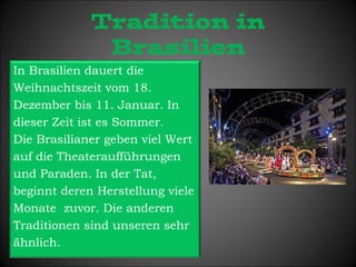 Tradition in 
Brasilien 
In Brasilien dauert die 
Weihnachtszeit vom 18. 
Dezember bis 11. Januar. In 
dieser Zeit ist es Sommer. 
Die Brasilianer geben viel Wert 
auf die Theateraufführungen 
und Paraden. In der Tat, 
beginnt deren Herstellung viele 
Monate zuvor. Die anderen 
Traditionen sind unseren sehr 
ähnlich. 
 