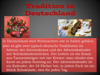 Tradition in 
Deutschland 
In Deutschland wird Weihnachten wie in Italien gefeiert, 
aber es gibt zwei typisch deutsche Traditionen im 
Advent: der Adventskranz und der Adventskalender 
mit Schokolandenstücken. Der erstere ist ein Kranz 
aus Tannenzweigen mit vier Kerzen: man zündet eine 
Kerze an jedem Sonntag an. Der Adventskalender ist 
ein Kalender, der 24 Fächer hat, in jedem Fach ist ein 
Stück Schokolade, eins für jeden Tag. 
 
