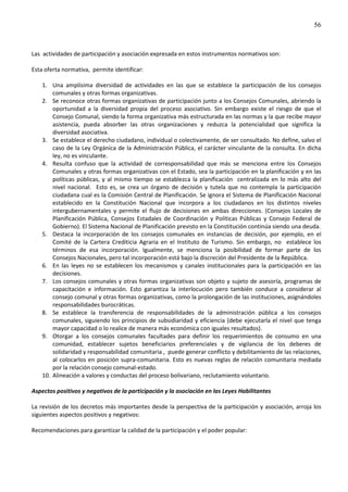 56
Las actividades de participación y asociación expresada en estos instrumentos normativos son:
Esta oferta normativa, permite identificar:
1. Una amplísima diversidad de actividades en las que se establece la participación de los consejos
comunales y otras formas organizativas.
2. Se reconoce otras formas organizativas de participación junto a los Consejos Comunales, abriendo la
oportunidad a la diversidad propia del proceso asociativo. Sin embargo existe el riesgo de que el
Consejo Comunal, siendo la forma organizativa más estructurada en las normas y la que recibe mayor
asistencia, pueda absorber las otras organizaciones y reduzca la potencialidad que significa la
diversidad asociativa.
3. Se establece el derecho ciudadano, individual o colectivamente, de ser consultado. No define, salvo el
caso de la Ley Orgánica de la Administración Pública, el carácter vinculante de la consulta. En dicha
ley, no es vinculante.
4. Resulta confuso que la actividad de corresponsabilidad que más se menciona entre los Consejos
Comunales y otras formas organizativas con el Estado, sea la participación en la planificación y en las
políticas públicas, y al mismo tiempo se establezca la planificación centralizada en lo más alto del
nivel nacional. Esto es, se crea un órgano de decisión y tutela que no contempla la participación
ciudadana cual es la Comisión Central de Planificación. Se ignora el Sistema de Planificación Nacional
establecido en la Constitución Nacional que incorpora a los ciudadanos en los distintos niveles
intergubernamentales y permite el flujo de decisiones en ambas direcciones. (Consejos Locales de
Planificación Pública, Consejos Estadales de Coordinación y Políticas Públicas y Consejo Federal de
Gobierno). El Sistema Nacional de Planificación previsto en la Constitución continúa siendo una deuda.
5. Destaca la incorporación de los consejos comunales en instancias de decisión, por ejemplo, en el
Comité de la Cartera Crediticia Agraria en el Instituto de Turismo. Sin embargo, no establece los
términos de esa incorporación. Igualmente, se menciona la posibilidad de formar parte de los
Consejos Nacionales, pero tal incorporación está bajo la discreción del Presidente de la República.
6. En las leyes no se establecen los mecanismos y canales institucionales para la participación en las
decisiones.
7. Los consejos comunales y otras formas organizativas son objeto y sujeto de asesoría, programas de
capacitación e información. Esto garantiza la interlocución pero también conduce a considerar al
consejo comunal y otras formas organizativas, como la prolongación de las instituciones, asignándoles
responsabilidades burocráticas.
8. Se establece la transferencia de responsabilidades de la administración pública a los consejos
comunales, siguiendo los principios de subsidiaridad y eficiencia (debe ejecutarla el nivel que tenga
mayor capacidad o lo realice de manera más económica con iguales resultados).
9. Otorgar a los consejos comunales facultades para definir los requerimientos de consumo en una
comunidad, establecer sujetos beneficiarios preferenciales y de vigilancia de los deberes de
solidaridad y responsabilidad comunitaria , puede generar conflicto y debilitamiento de las relaciones,
al colocarlos en posición supra-comunitaria. Esto es nuevas reglas de relación comunitaria mediada
por la relación consejo comunal-estado.
10. Alineación a valores y conductas del proceso bolivariano, reclutamiento voluntario.
Aspectos positivos y negativos de la participación y la asociación en las Leyes Habilitantes
La revisión de los decretos más importantes desde la perspectiva de la participación y asociación, arroja los
siguientes aspectos positivos y negativos:
Recomendaciones para garantizar la calidad de la participación y el poder popular:
 