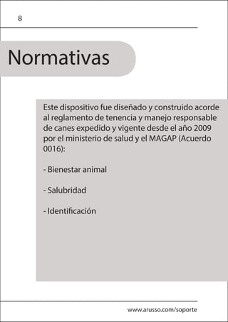 8
Normativas
www.arusso.com/soporte
Este dispositivo fue diseñado y construido acorde
al reglamento de tenencia y manejo responsable
de canes expedido y vigente desde el año 2009
por el ministerio de salud y el MAGAP (Acuerdo
0016):
- Bienestar animal
- Salubridad
- Identificación
 