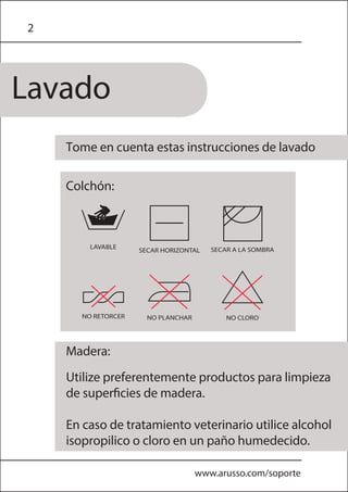 2
Lavado
www.arusso.com/soporte
Tome en cuenta estas instrucciones de lavado
Utilize preferentemente productos para limpieza
de superficies de madera.
En caso de tratamiento veterinario utilice alcohol
isopropilico o cloro en un paño humedecido.
Colchón:
Madera:
 