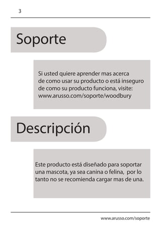 Soporte
Descripción
www.arusso.com/soporte
3
Si usted quiere aprender mas acerca
de como usar su producto o está inseguro
de como su producto funciona, visite:
www.arusso.com/soporte/woodbury
Este producto está diseñado para soportar
una mascota, ya sea canina o felina, por lo
tanto no se recomienda cargar mas de una.
 