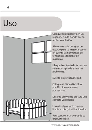 Uso
6
www.arusso.com/soporte
Coloque su dispositivo en un
lugar adecuado donde pueda
recibir ventilación
Al momento de designar un
espacio para su mascota, tome
en cuenta las normativas de
tenencia responsable de
mascotas.
Ubique la entrada de forma que
su mascota pueda entrar sin
problemas.
Evite la excesiva humedad
Coloque el dispositivo al sol
por 20 minutos una vez
por semana.
Durante el invierno procure una
correcta ventilación
Levante el producto cuando
limpie su piso, si utiliza liquidos.
Para conocer más acerca de su
producto visite:
 
