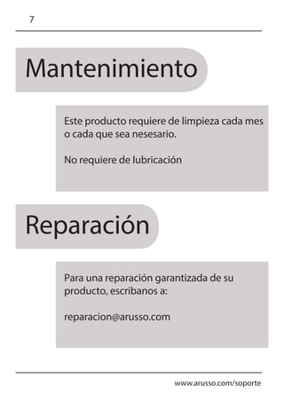 Mantenimiento
Reparación
www.arusso.com/soporte
7
Este producto requiere de limpieza cada mes
o cada que sea nesesario.
No requiere de lubricación
Para una reparación garantizada de su
producto, escribanos a:
reparacion@arusso.com
 