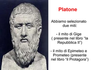 Platone
Abbiamo selezionato
due miti:
- il mito di Gige
( presente nel libro “la
Repubblica II”)
- il mito di Epimeteo e
Prometeo (presente
nel libro “il Protagora”)

 