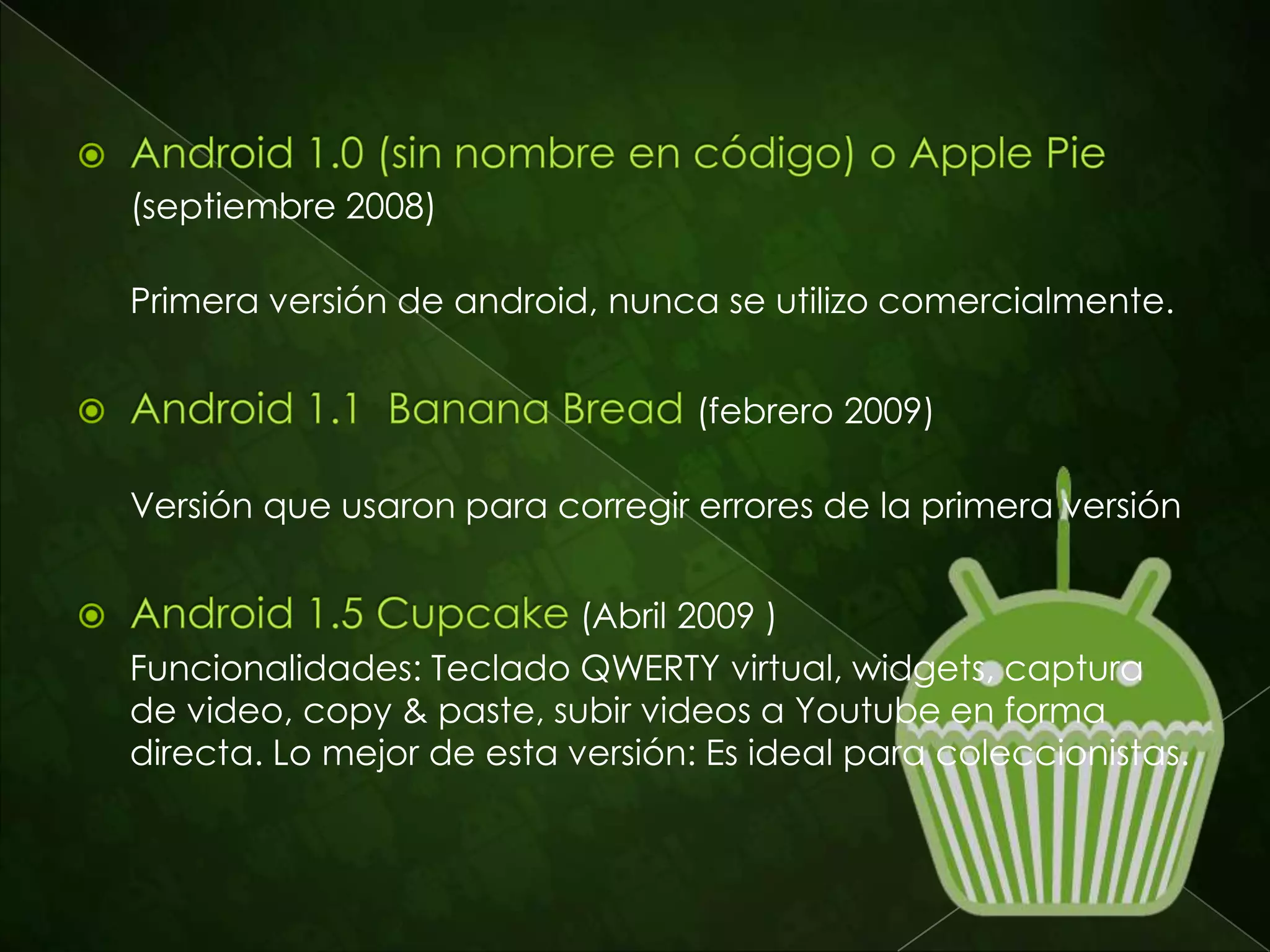 Este sistema operativo “open source” para
dispositivos móviles ha evolucionado mucho
desde su lanzamiento. La primera versión,
Android 1.0 que Google lanzó con el
smartphone QWERTY HTC G1 ha sido superada
en cuanto a funcionalidades y estabilidad por
las últimas versiones. Aquí se hará un breve
repaso de las versiones de Android, desde
Cupcake (1.5) hasta Ice Cream Sandwich(4.0)
que recientemente salió al mercado.
 