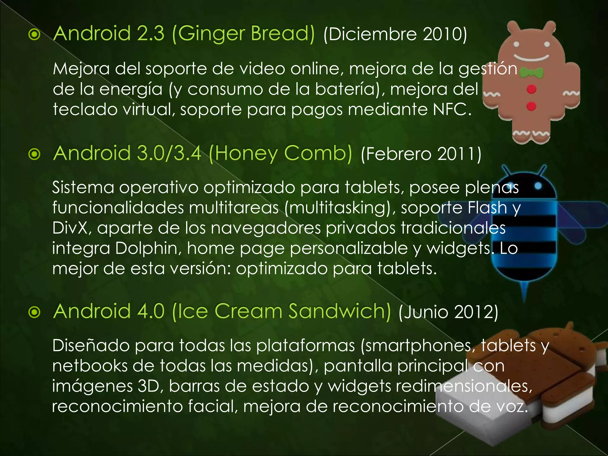 (Septiembre 2009)
    Navegación en Google Maps paso-a-paso, mejora en el
    interfaz de la cámara de foto y video, búsquedas por voz.



                           (Diciembre 2009)
    Zoom digital de la cámara de fotos y video, mejoras en
    Google Maps, nuevo navegador de internet con soporte de
    video e incluso de Flash, salvapantallas animadas.



                             (Mayo 2010)
    Mejora de memoria, mucho mas veloz que las versiones
    anteriores, hotspot WiFi (tethering) incluido video llamada.
 