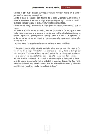 [VERSIONES DE CAPERUCITA ROJA] EL CUENTO
Cuando el lobo hubo saciado su voraz apetito, se metió de nuevo en la cama y
comenzó a dar sonoros ronquidos.
Acertó a pasar el cazador por delante de la casa, y pensó: "¡Cómo ronca la
anciana!; debo entrar a mirar, no vaya a ser que le pase algo". Entonces, entró a
la alcoba, y al acercarse a la cama, vio tumbado en ella al lobo.
- Mira dónde vengo a encontrarte, viejo pecador! –dijo-; hace tiempo que te
busco.
Entonces le apuntó con su escopeta, pero de pronto se le ocurrió que el lobo
podía haberse comido a la anciana y que tal vez podría salvarla todavía. Así es
que no disparó sino que cogió unas tijeras y comenzó a abrir la barriga del lobo.
Al dar un par de cortes, vio relucir la roja caperuza; dio otros cortes más y saltó
la niña diciend :
- ¡Ay, qué susto he pasado, qué oscuro estaba en el vientre del lobo!
Y después salió la vieja abuela, también viva aunque casi sin respiración.
Caperucita Roja trajo inmediatamente grandes piedras y llenó la barriga del
lobo con ellas. Y cuando el lobo despertó, quiso dar un salto y salir corriendo,
pero el peso de las piedras le hizo caer, se estrelló contra el suelo y se mató.
Los tres estaban contentos. El cazador le arrancó la piel al lobo y se la llevó a
casa. La abuela se comió la torta y se bebió el vino que Caperucita Roja había
traído y Caperucita Roja pensó: "Nunca más me apartaré del camino y adentraré
en el bosque cuando mi madre me lo haya pedido."

3

 