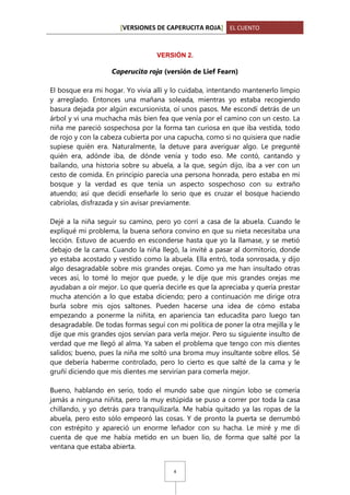 [VERSIONES DE CAPERUCITA ROJA] EL CUENTO

VERSIÓN 2.

Caperucita roja (versión de Lief Fearn)
El bosque era mi hogar. Yo vivía allí y lo cuidaba, intentando mantenerlo limpio
y arreglado. Entonces una mañana soleada, mientras yo estaba recogiendo
basura dejada por algún excursionista, oí unos pasos. Me escondí detrás de un
árbol y vi una muchacha más bien fea que venía por el camino con un cesto. La
niña me pareció sospechosa por la forma tan curiosa en que iba vestida, todo
de rojo y con la cabeza cubierta por una capucha, como si no quisiera que nadie
supiese quién era. Naturalmente, la detuve para averiguar algo. Le pregunté
quién era, adónde iba, de dónde venía y todo eso. Me contó, cantando y
bailando, una historia sobre su abuela, a la que, según dijo, iba a ver con un
cesto de comida. En principio parecía una persona honrada, pero estaba en mi
bosque y la verdad es que tenía un aspecto sospechoso con su extraño
atuendo; así que decidí enseñarle lo serio que es cruzar el bosque haciendo
cabriolas, disfrazada y sin avisar previamente.
Dejé a la niña seguir su camino, pero yo corrí a casa de la abuela. Cuando le
expliqué mi problema, la buena señora convino en que su nieta necesitaba una
lección. Estuvo de acuerdo en esconderse hasta que yo la llamase, y se metió
debajo de la cama. Cuando la niña llegó, la invité a pasar al dormitorio, donde
yo estaba acostado y vestido como la abuela. Ella entró, toda sonrosada, y dijo
algo desagradable sobre mis grandes orejas. Como ya me han insultado otras
veces así, lo tomé lo mejor que puede, y le dije que mis grandes orejas me
ayudaban a oír mejor. Lo que quería decirle es que la apreciaba y quería prestar
mucha atención a lo que estaba diciendo; pero a continuación me dirige otra
burla sobre mis ojos saltones. Pueden hacerse una idea de cómo estaba
empezando a ponerme la niñita, en apariencia tan educadita paro luego tan
desagradable. De todas formas seguí con mi política de poner la otra mejilla y le
dije que mis grandes ojos servían para verla mejor. Pero su siguiente insulto de
verdad que me llegó al alma. Ya saben el problema que tengo con mis dientes
salidos; bueno, pues la niña me soltó una broma muy insultante sobre ellos. Sé
que debería haberme controlado, pero lo cierto es que salté de la cama y le
gruñí diciendo que mis dientes me servirían para comerla mejor.
Bueno, hablando en serio, todo el mundo sabe que ningún lobo se comería
jamás a ninguna niñita, pero la muy estúpida se puso a correr por toda la casa
chillando, y yo detrás para tranquilizarla. Me había quitado ya las ropas de la
abuela, pero esto sólo empeoró las cosas. Y de pronto la puerta se derrumbó
con estrépito y apareció un enorme leñador con su hacha. Le miré y me di
cuenta de que me había metido en un buen lío, de forma que salté por la
ventana que estaba abierta.

4

 