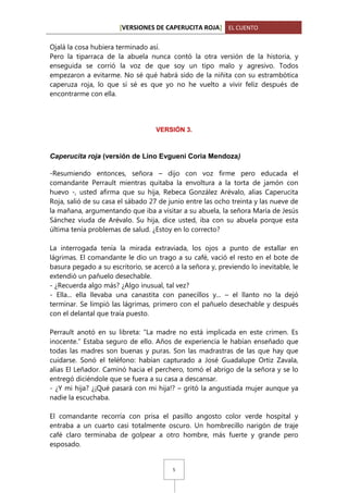 [VERSIONES DE CAPERUCITA ROJA] EL CUENTO
Ojalá la cosa hubiera terminado así.
Pero la tiparraca de la abuela nunca contó la otra versión de la historia, y
enseguida se corrió la voz de que soy un tipo malo y agresivo. Todos
empezaron a evitarme. No sé qué habrá sido de la niñita con su estrambótica
caperuza roja, lo que sí sé es que yo no he vuelto a vivir feliz después de
encontrarme con ella.

VERSIÓN 3.

Caperucita roja (versión de Lino Evgueni Coria Mendoza)
-Resumiendo entonces, señora – dijo con voz firme pero educada el
comandante Perrault mientras quitaba la envoltura a la torta de jamón con
huevo -, usted afirma que su hija, Rebeca González Arévalo, alias Caperucita
Roja, salió de su casa el sábado 27 de junio entre las ocho treinta y las nueve de
la mañana, argumentando que iba a visitar a su abuela, la señora María de Jesús
Sánchez viuda de Arévalo. Su hija, dice usted, iba con su abuela porque esta
última tenía problemas de salud. ¿Estoy en lo correcto?
La interrogada tenía la mirada extraviada, los ojos a punto de estallar en
lágrimas. El comandante le dio un trago a su café, vació el resto en el bote de
basura pegado a su escritorio, se acercó a la señora y, previendo lo inevitable, le
extendió un pañuelo desechable.
- ¿Recuerda algo más? ¿Algo inusual, tal vez?
- Ella... ella llevaba una canastita con panecillos y... – el llanto no la dejó
terminar. Se limpió las lágrimas, primero con el pañuelo desechable y después
con el delantal que traía puesto.
Perrault anotó en su libreta: “La madre no está implicada en este crimen. Es
inocente.” Estaba seguro de ello. Años de experiencia le habían enseñado que
todas las madres son buenas y puras. Son las madrastras de las que hay que
cuidarse. Sonó el teléfono: habían capturado a José Guadalupe Ortiz Zavala,
alias El Leñador. Caminó hacia el perchero, tomó el abrigo de la señora y se lo
entregó diciéndole que se fuera a su casa a descansar.
- ¿Y mi hija? ¿¡Qué pasará con mi hija!? – gritó la angustiada mujer aunque ya
nadie la escuchaba.
El comandante recorría con prisa el pasillo angosto color verde hospital y
entraba a un cuarto casi totalmente oscuro. Un hombrecillo narigón de traje
café claro terminaba de golpear a otro hombre, más fuerte y grande pero
esposado.

5

 
