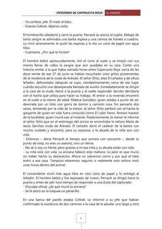 [VERSIONES DE CAPERUCITA ROJA] EL CUENTO
- Ya confesó, jefe. Él mató al lobo.
- Gracias Collodi, déjanos solos.
El hombrecillo obedeció y cerró la puerta. Perrault se acercó al sujeto. Debajo de
tanta sangre se adivinaba una barba espesa y una camisa de franela a cuadros.
Lo miró serenamente, le quitó las esposas y le dio un cono de papel con agua
tibia.
- Cuéntame. ¿Por qué lo hiciste?
El hombre bebió apresuradamente, tiró el cono al suelo y se limpió con sus
manos llenas de callos la sangre que aún quedaba en su cara. Contó una
historia similar a la que había narrado horas antes Caperucita Roja: cerca de las
doce veinte de ese 27 de junio se habían escuchado unos gritos provenientes
de la residencia de la viuda de Arévalo. El señor Ortiz, alias El Leñador y de oficio
leñador, deforestaba (después se supo, clandestinamente) cerca de ese lugar
cuando escuchó una desesperada llamada de auxilio. Inmediatamente se dirigió
a la casa de la viuda, llamó a la puerta y al nadie responder decidió derribarla
con el hacha que utiliza para hacer su trabajo. Al entrar a la vivienda encontró
en el suelo a la menor de edad, Rebeca González, quien estaba a punto de ser
devorada por un lobo con gorra de dormir y camisón rosa. Sin pensarlo dos
veces, temiendo por la vida de la menor, el señor Ortiz perforó con el hacha la
garganta de quien en vida fuera conocido como El Lobo Feroz, famoso travesti
de la localidad, quien murió casi al instante. Posteriormente, la menor le informó
al señor Ortiz que en el estómago del occiso se encontraba la señora María de
Jesús Sánchez viuda de Arévalo. El Leñador abrió el cadáver de la bestia con
mucho cuidado y encontró, para su sorpresa, a la abuela de la niña aún con
vida.
- Entonces – decía Perrault al tiempo que sonreía con sarcasmo -, desde tu
punto de vista, no eres un asesino, sino un héroe.
- No sé si soy un héroe, pero gracias a mí esa niña y su abuela están con vida.
- La niña está con vida. La anciana falleció esta mañana. Lo peor es que murió
sin haber hecho su declaración. Ahora no sabremos cómo y por qué el lobo
entró a esa casa. Tampoco estaremos seguros si realmente esta señora vivió
unas horas dentro del animal.
El comandante sirvió más agua tibia en otro cono de papel y lo entregó al
leñador. El hombre bebió y fue esposado de nuevo. Perrault se dirigió hacia la
puerta y antes de salir tuvo tiempo de responder a una duda del capturado:
- Disculpe oficial, ¿de qué murió la anciana?
- Se le atoró en la tráquea un panecillo.
En una banca del pasillo estaba Collodi. Le informó a su jefe que habían
confirmado la existencia de dos caminos a la casa de la abuela: uno largo y otro

6

 