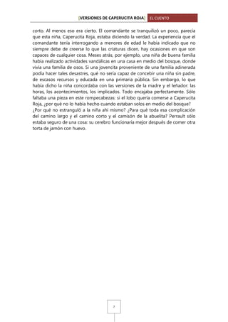 [VERSIONES DE CAPERUCITA ROJA] EL CUENTO
corto. Al menos eso era cierto. El comandante se tranquilizó un poco, parecía
que esta niña, Caperucita Roja, estaba diciendo la verdad. La experiencia que el
comandante tenía interrogando a menores de edad le había indicado que no
siempre debe de creerse lo que las criaturas dicen, hay ocasiones en que son
capaces de cualquier cosa. Meses atrás, por ejemplo, una niña de buena familia
había realizado actividades vandálicas en una casa en medio del bosque, donde
vivía una familia de osos. Si una jovencita proveniente de una familia adinerada
podía hacer tales desastres, qué no sería capaz de concebir una niña sin padre,
de escasos recursos y educada en una primaria pública. Sin embargo, lo que
había dicho la niña concordaba con las versiones de la madre y el leñador: las
horas, los acontecimientos, los implicados. Todo encajaba perfectamente. Sólo
faltaba una pieza en este rompecabezas: si el lobo quería comerse a Caperucita
Roja, ¿por qué no lo había hecho cuando estaban solos en medio del bosque?
¿Por qué no estranguló a la niña ahí mismo? ¿Para qué toda esa complicación
del camino largo y el camino corto y el camisón de la abuelita? Perrault sólo
estaba seguro de una cosa: su cerebro funcionaría mejor después de comer otra
torta de jamón con huevo.

7

 