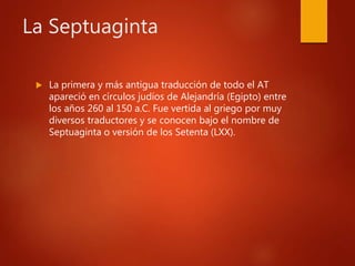 La Septuaginta
 La primera y más antigua traducción de todo el AT
apareció en círculos judíos de Alejandría (Egipto) entre
los años 260 al 150 a.C. Fue vertida al griego por muy
diversos traductores y se conocen bajo el nombre de
Septuaginta o versión de los Setenta (LXX).
 