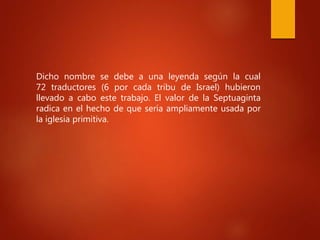 Dicho nombre se debe a una leyenda según la cual
72 traductores (6 por cada tribu de Israel) hubieron
llevado a cabo este trabajo. El valor de la Septuaginta
radica en el hecho de que sería ampliamente usada por
la iglesia primitiva.
 