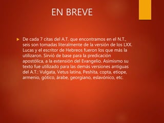 EN BREVE
 De cada 7 citas del A.T. que encontramos en el N.T.,
seis son tomadas literalmente de la versión de los LXX.
Lucas y el escritor de Hebreos fueron los que más la
utilizaron. Sirvió de base para la predicación
apostólica, a la extensión del Evangelio. Asimismo su
texto fue utilizado para las demás versiones antiguas
del A.T.: Vulgata, Vetus latina, Peshíta, copta, etíope,
armenio, gótico, árabe, georgiano, eslavónico, etc.
 