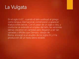 La Vulgata
En el siglo II d.C., cuando el latín sustituyó al griego
como lengua internacional, comenzaron a aparecer
traducciones latinas. Con el pasar de un siglo o dos, y
conforme se extendió el empleo del latín, las versiones
latinas crecieron en cantidad pero llegaron a ser tan
variadas y difíciles que Dámaso, obispo de
Roma, encargó a un erudito de los siglos IV y V la
producción de un texto latino estable.
 