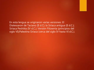 En esta lengua se originaron varias versiones: El
Diatessaron de Taciano (II d.C); la Siríaca antigua (II d.C.);
Siríaca Peshitta (IV d.C.); Versión Filoxenia (principios del
siglo VI);Palestina Siríaca (cerca del siglo IV hasta VI d.C.).
 
