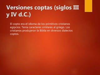 Versiones coptas (siglos III
y IV d.C.)
El copto era el idioma de los primitivos cristianos
egipcios. Tenía caracteres similares al griego. Los
cristianos produjeron la Biblia en diversos dialectos
coptos.
 