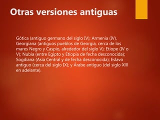 Otras versiones antiguas
Gótica (antiguo germano del siglo IV); Armenia (IV),
Georgiana (antiguos pueblos de Georgia, cerca de los
mares Negro y Caspio, alrededor del siglo V); Etíope (IV o
V); Nubia (entre Egipto y Etiopía de fecha desconocida);
Sogdiana (Asia Central y de fecha desconocida); Eslavo
antiguo (cerca del siglo IX); y Árabe antiguo (del siglo Xlll
en adelante).
 