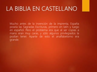 LA BIBLIA EN CASTELLANO
Mucho antes de la invención de la imprenta, España
poseía las Sagradas Escrituras, primero en latín y luego
en español. Pero el problema era que al ser copias a
mano eran muy caras, y sólo algunos privilegiados la
podían tener. Aparte de esto el analfabetismo era
grande.
 