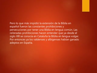 Pero lo que más impidió la extensión de la Biblia en
español fueron las constantes prohibiciones y
persecuciones por tener una Biblia en lengua común. Las
reiteradas prohibiciones hacen entender que ya desde el
siglo Xlll se conocía en Cataluña la Biblia en lengua vulgar.
Por entonces ya los valdenses y albigenses habían ganado
adeptos en España.
 