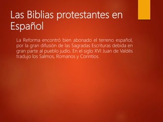 Las Biblias protestantes en
Español
La Reforma encontró bien abonado el terreno español,
por la gran difusión de las Sagradas Escrituras debida en
gran parte al pueblo judío. En el siglo XVI Juan de Valdés
tradujo los Salmos, Romanos y Corintios.
 