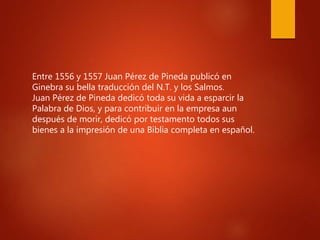 Entre 1556 y 1557 Juan Pérez de Pineda publicó en
Ginebra su bella traducción del N.T. y los Salmos.
Juan Pérez de Pineda dedicó toda su vida a esparcir la
Palabra de Dios, y para contribuir en la empresa aun
después de morir, dedicó por testamento todos sus
bienes a la impresión de una Biblia completa en español.
 