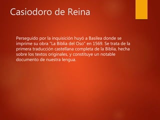 Casiodoro de Reina
Perseguido por la inquisición huyó a Basilea donde se
imprime su obra “La Biblia del Oso” en 1569. Se trata de la
primera traducción castellana completa de la Biblia, hecha
sobre los textos originales, y constituye un notable
documento de nuestra lengua.
 