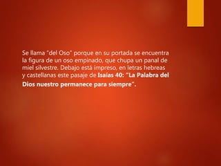 Se llama “del Oso” porque en su portada se encuentra
la figura de un oso empinado, que chupa un panal de
miel silvestre. Debajo está impreso, en letras hebreas
y castellanas este pasaje de Isaías 40: “La Palabra del
Dios nuestro permanece para siempre”.
 