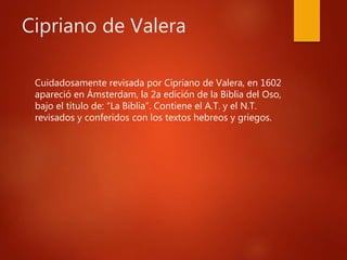 Cipriano de Valera
Cuidadosamente revisada por Cipriano de Valera, en 1602
apareció en Ámsterdam, la 2a edición de la Biblia del Oso,
bajo el título de: “La Biblia”. Contiene el A.T. y el N.T.
revisados y conferidos con los textos hebreos y griegos.
 