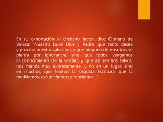 En su exhortación al cristiano lector, dice Cipriano de
Valera: “Nuestro buen Dios y Padre, que tanto desea
y procura nuestra salvación, y que ninguno de nosotros se
pierda por ignorancia, sino que todos vengamos
al conocimiento de la verdad, y que así seamos salvos,
nos manda muy expresamente, y no en un lugar, sino
en muchos, que leamos la sagrada Escritura, que la
meditemos, escudriñemos y rumiemos…”.
 