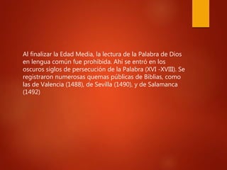 Al finalizar la Edad Media, la lectura de la Palabra de Dios
en lengua común fue prohibida. Ahí se entró en los
oscuros siglos de persecución de la Palabra (XVI -XVIII). Se
registraron numerosas quemas públicas de Biblias, como
las de Valencia (1488), de Sevilla (1490), y de Salamanca
(1492)
 
