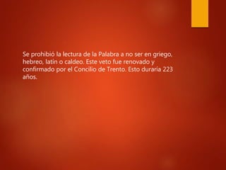 Se prohibió la lectura de la Palabra a no ser en griego,
hebreo, latín o caldeo. Este veto fue renovado y
confirmado por el Concilio de Trento. Esto duraría 223
años.
 