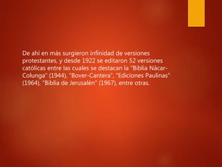 De ahí en más surgieron infinidad de versiones
protestantes, y desde 1922 se editaron 52 versiones
católicas entre las cuales se destacan la “Biblia Nácar-
Colunga” (1944), “Bover-Cantera”, “Ediciones Paulinas”
(1964), “Biblia de Jerusalén” (1967), entre otras.
 