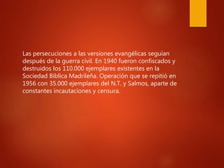 Las persecuciones a las versiones evangélicas seguían
después de la guerra civil. En 1940 fueron confiscados y
destruidos los 110.000 ejemplares existentes en la
Sociedad Bíblica Madrileña. Operación que se repitió en
1956 con 35.000 ejemplares del N.T. y Salmos, aparte de
constantes incautaciones y censura.
 