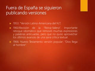 Fuera de España se siguieron
publicando versiones
 1953: “Versión Latino-Americana del N.T.
 1960:Revisión de la “Reina-Valera”. Importante
retoque idiomático que removió muchas expresiones
y palabras anticuadas, pero que no quiso aprovechar
los últimos avances de una sana crítica textual.
 1966: Nuevo Testamento versión popular: “Dios llega
al hombre”.
 