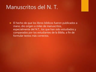 Manuscritos del N. T.
 El hecho de que los libros bíblicos fueron publicados a
mano, dio origen a miles de manuscritos,
especialmente del N.T., los que han sido estudiados y
comparados por los estudiantes de la Biblia, a fin de
formular textos más correctos.
 
