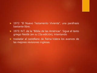  1972: “El Nuevo Testamento Viviente”, una paráfrasis
bastante libre.
 1973: N.T. de la “Biblia de las Américas”. Sigue el texto
griego Nestlé (en su 23a edición), intentando
 trasladar al castellano de Reina-Valera los avances de
las mejores revisiones inglesas.
 